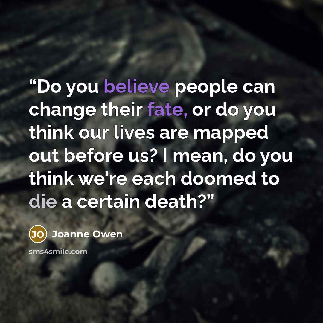 “Do you believe people can change their fate, or do you think our lives are mapped out before us? I mean, do you think we're each doomed to die a certain death?” quote by Joanne Owen