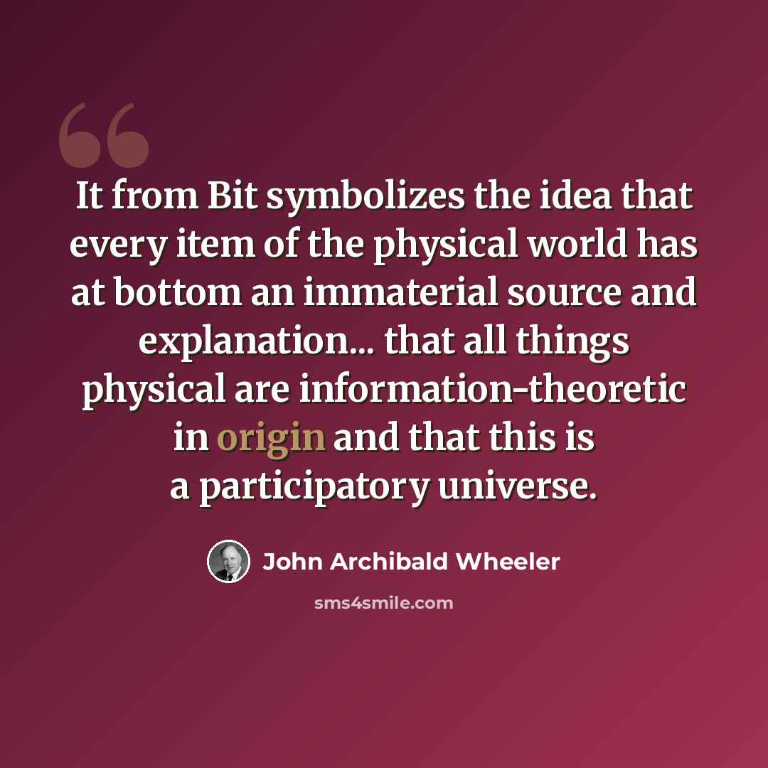 “It from Bit symbolizes the idea that every item of the physical world has at bottom an immaterial source and explanation... that all things physical are information-theoretic in origin and that this is a participatory universe.” quote by John Archibald Wheeler