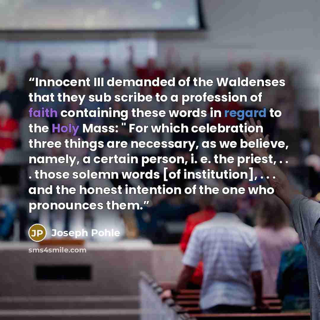 “Innocent III demanded of the Waldenses that they sub scribe to a profession of faith containing these words in regard to the Holy Mass: " For which celebration three things are necessary, as we believe, namely, a certain person, i. e. the priest, . . . those solemn words [of institution]…” quote by Joseph Pohle