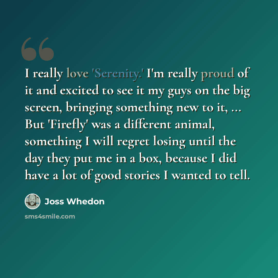 “I really love 'Serenity.' I'm really proud of it and excited to see it my guys on the big screen, bringing something new to it, ... But 'Firefly' was a different animal, something I will regret losing until the day they put me in a box, because I did have a lot of good stories I wanted to tell.” quote by Joss Whedon