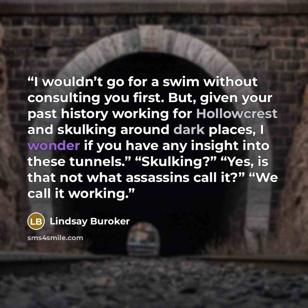 “I wouldn’t go for a swim without consulting you first. But, given your past history working for Hollowcrest and skulking around dark places, I wonder if you have any insight into these tunnels.” “Skulking?” “Yes, is that not what assassins call it?” “We call it working.” quote by Lindsay Buroker