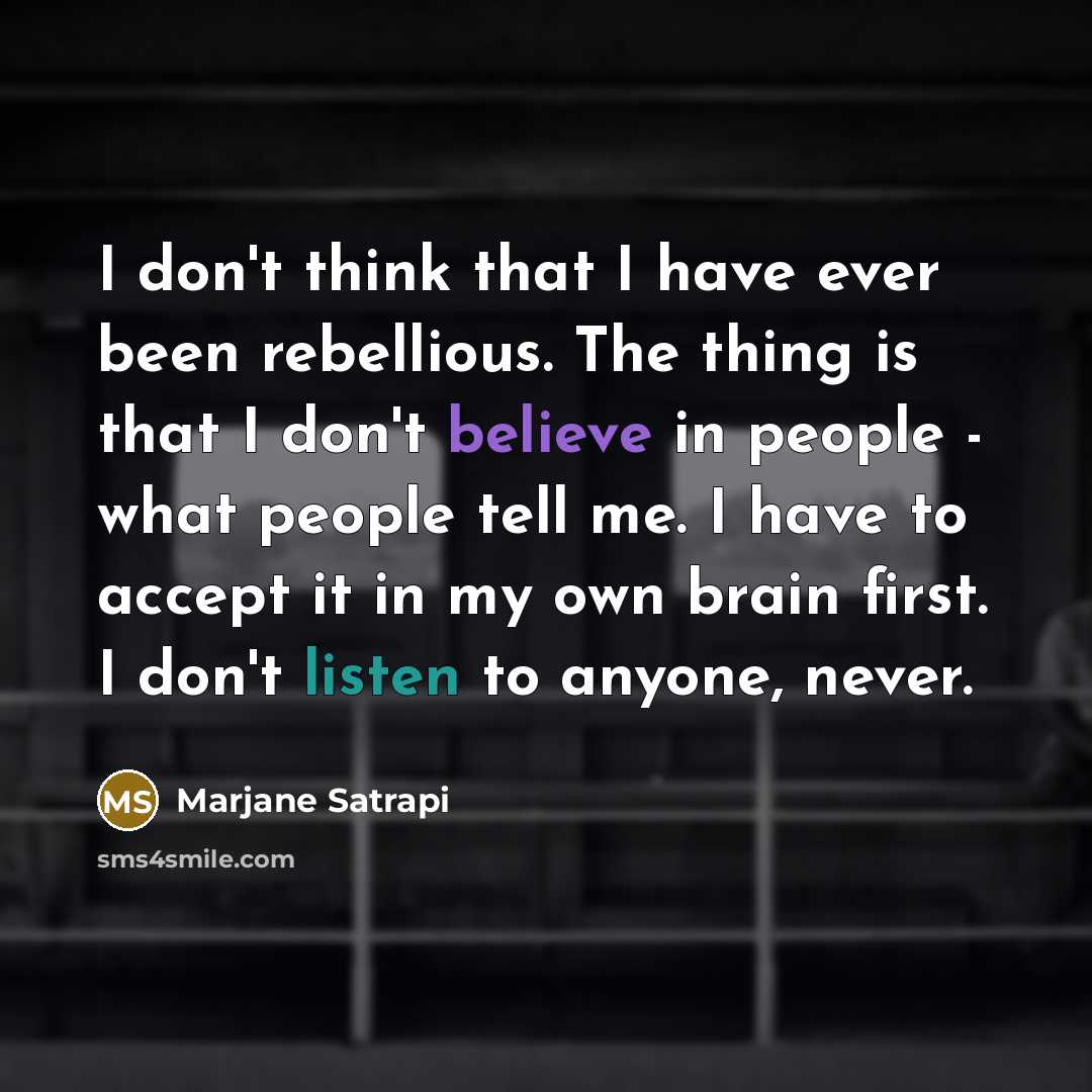 “I don't think that I have ever been rebellious. The thing is that I don't believe in people - what people tell me. I have to accept it in my own brain first. I don't listen to anyone, never.” quote by Marjane Satrapi