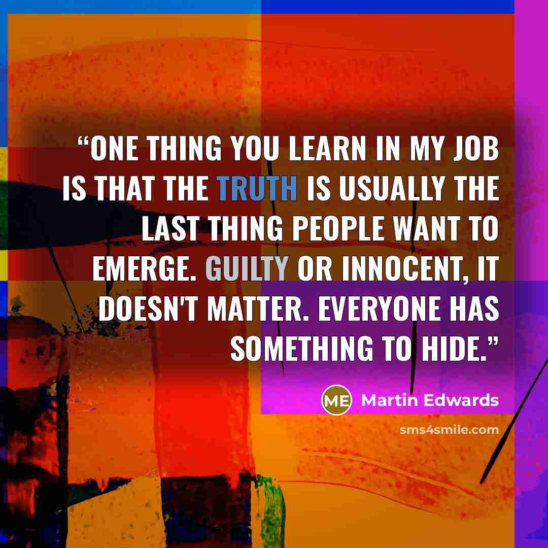 “One thing you learn in my job is that the truth is usually the last thing people want to emerge. Guilty or innocent, it doesn't matter. Everyone has something to hide.” quote by Martin Edwards