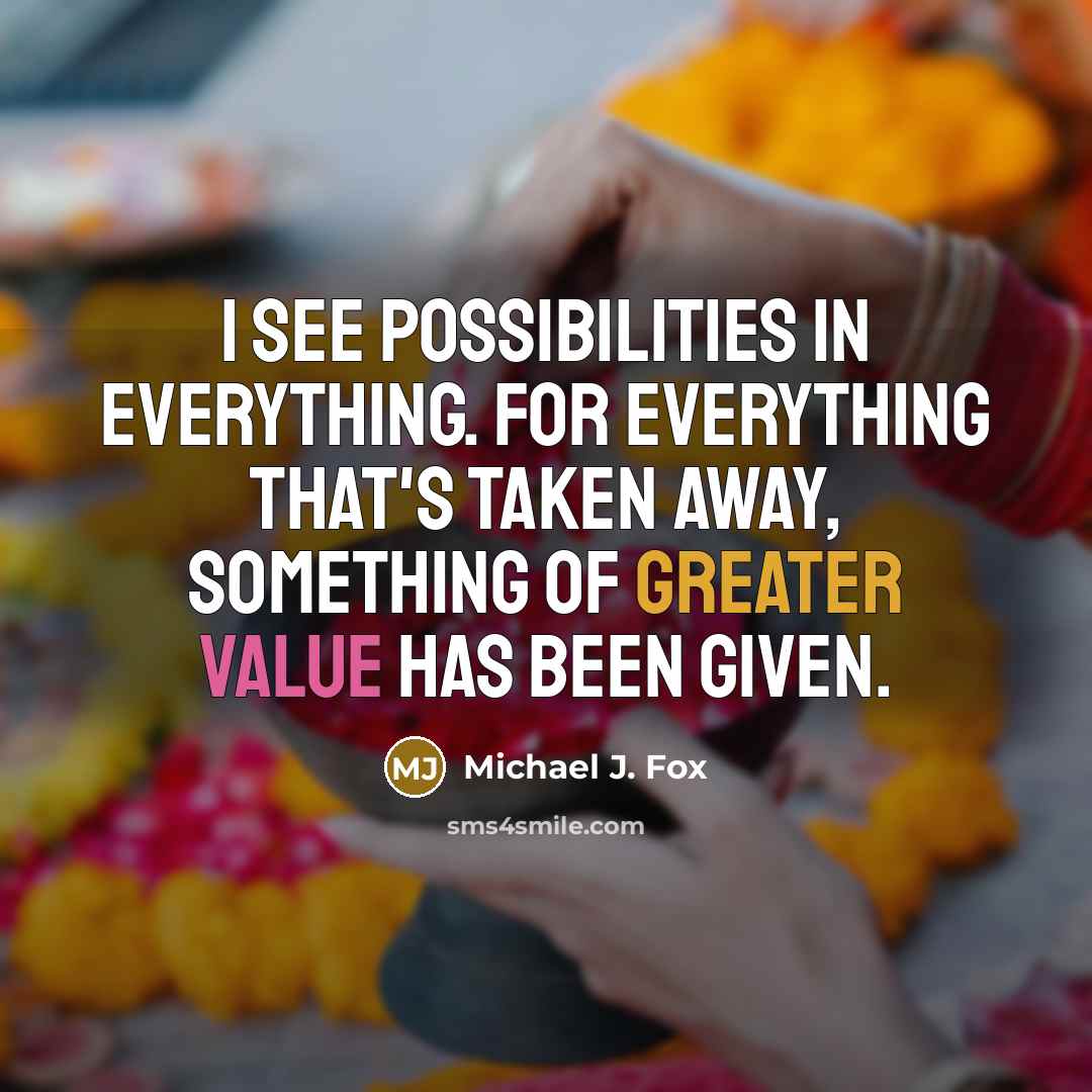 “I see possibilities in everything. For everything that's taken away, something of greater value has been given.” quote by Michael J. Fox