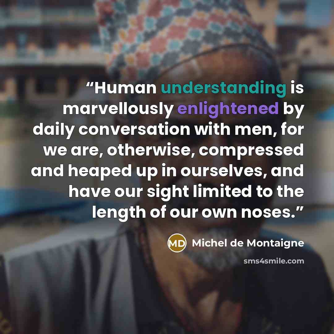 “Human understanding is marvellously enlightened by daily conversation with men, for we are, otherwise, compressed and heaped up in ourselves, and have our sight limited to the length of our own noses.” quote by Michel de Montaigne