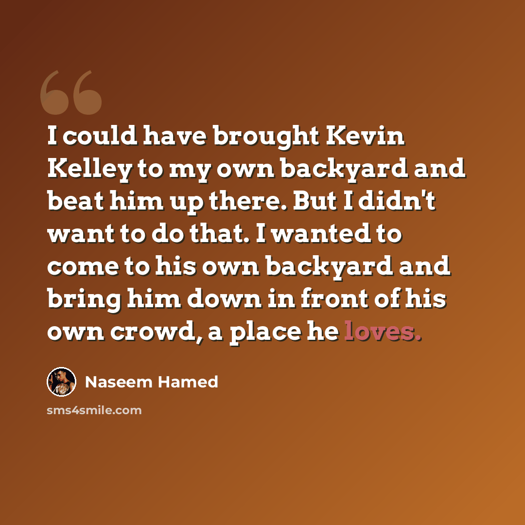 “I could have brought Kevin Kelley to my own backyard and beat him up there. But I didn't want to do that. I wanted to come to his own backyard and bring him down in front of his own crowd, a place he loves.” quote by Naseem Hamed