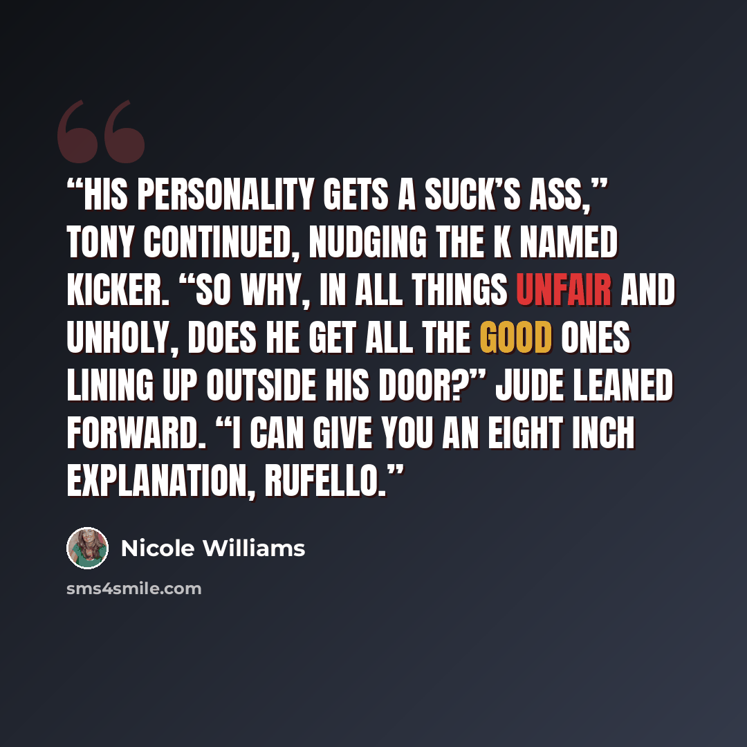 “His personality gets a suck’s ass,” Tony continued, nudging the K named kicker. “So why, in all things unfair and unholy, does he get all the good ones lining up outside his door?” Jude leaned forward. “I can give you an eight inch explanation, Rufello.” quote by Nicole Williams