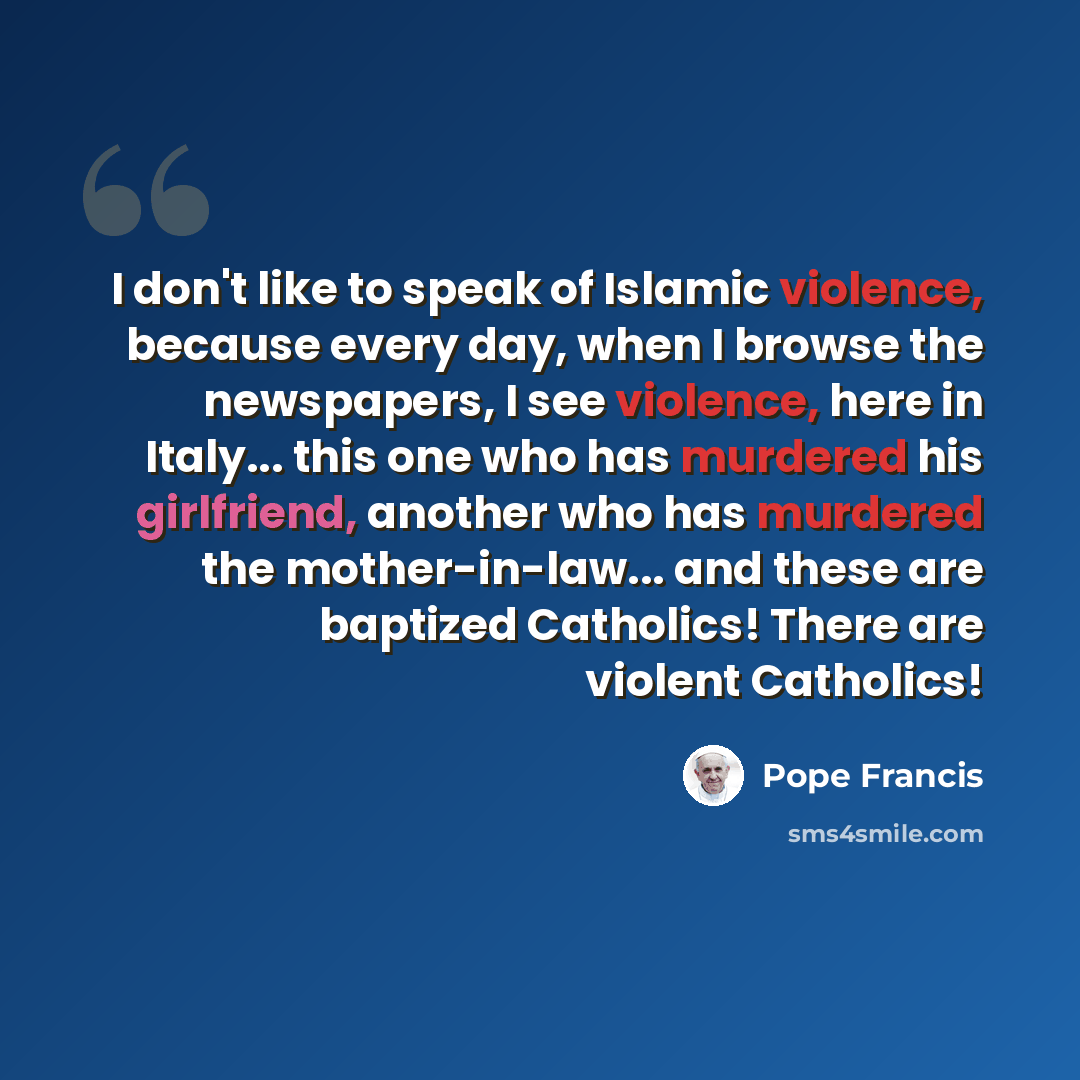 “I don't like to speak of Islamic violence, because every day, when I browse the newspapers, I see violence, here in Italy... this one who has murdered his girlfriend, another who has murdered the mother-in-law... and these are baptized Catholics! There are violent Catholics!” quote by Pope Francis