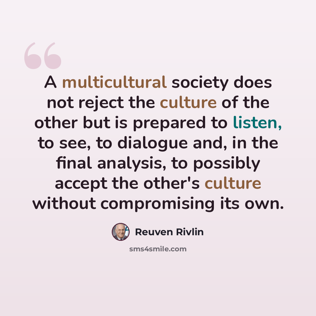 “A multicultural society does not reject the culture of the other but is prepared to listen, to see, to dialogue and, in the final analysis, to possibly accept the other's culture without compromising its own.” quote by Reuven Rivlin