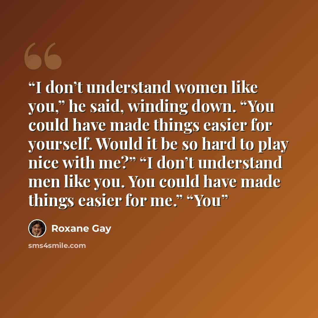 “I don’t understand women like you,” he said, winding down. “You could have made things easier for yourself. Would it be so hard to play nice with me?” “I don’t understand men like you. You could have made things easier for me.” “You” quote by Roxane Gay