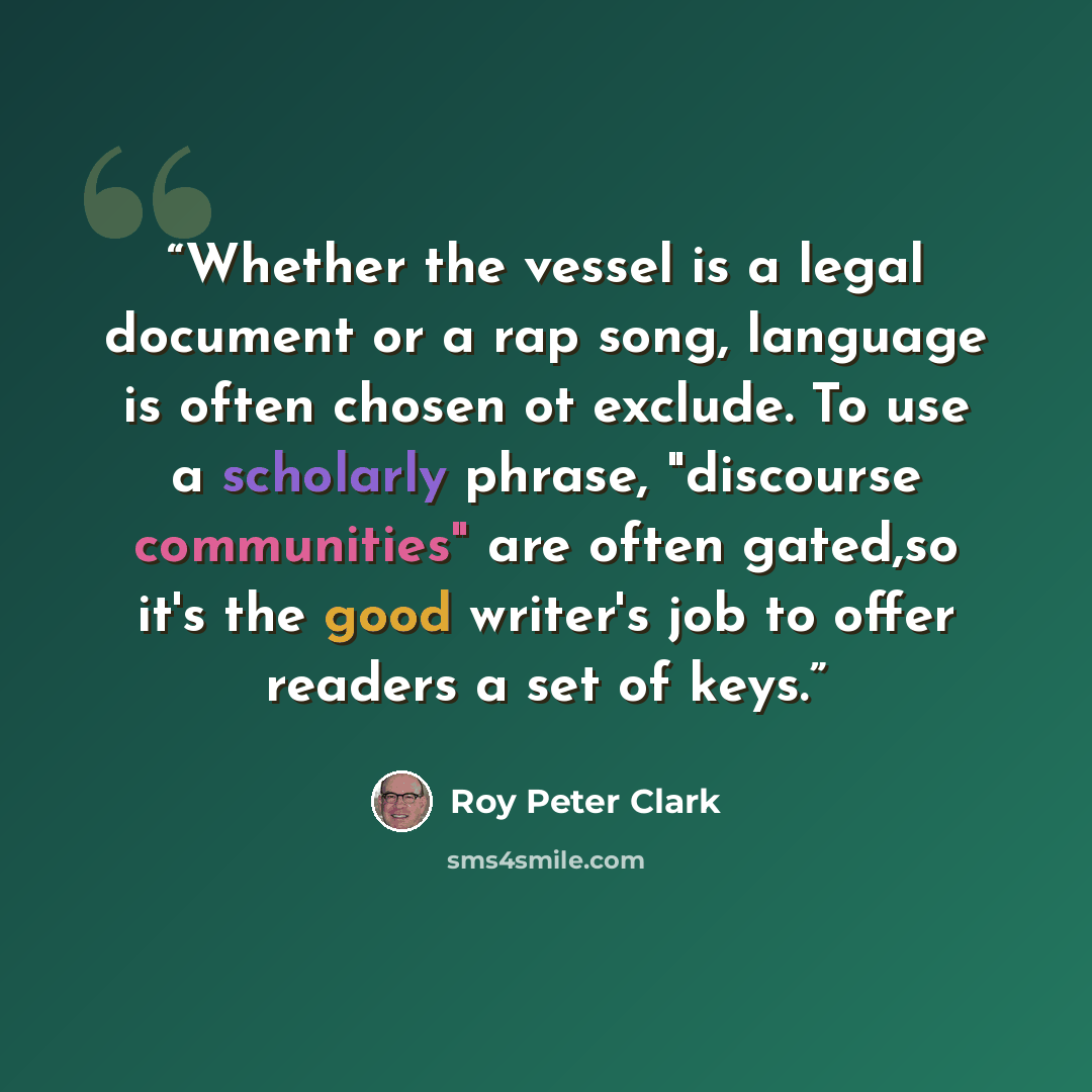 “Whether the vessel is a legal document or a rap song, language is often chosen ot exclude. To use a scholarly phrase, "discourse communities" are often gated,so it's the good writer's job to offer readers a set of keys.” quote by Roy Peter Clark