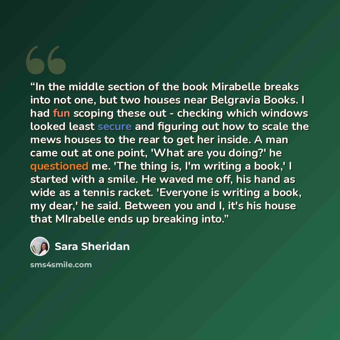 “In the middle section of the book Mirabelle breaks into not one, but two houses near Belgravia Books. I had fun scoping these out - checking which windows looked least secure and figuring out how to scale the mews houses to the rear to get her inside. A man came out at one point, 'What are you…” quote by Sara Sheridan