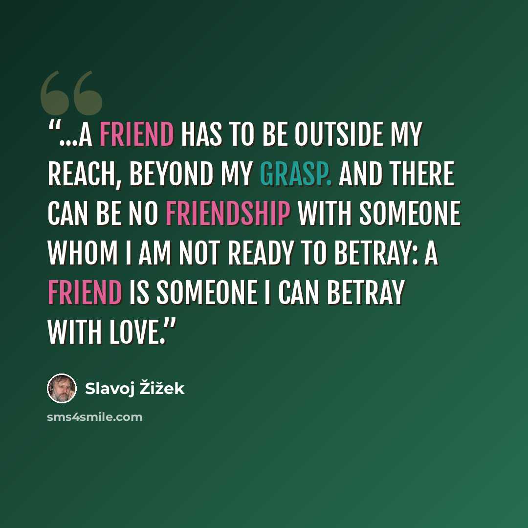 “...A friend has to be outside my reach, beyond my grasp. And there can be no friendship with someone whom I am not ready to betray: a friend is someone I can betray with love.” quote by Slavoj Žižek