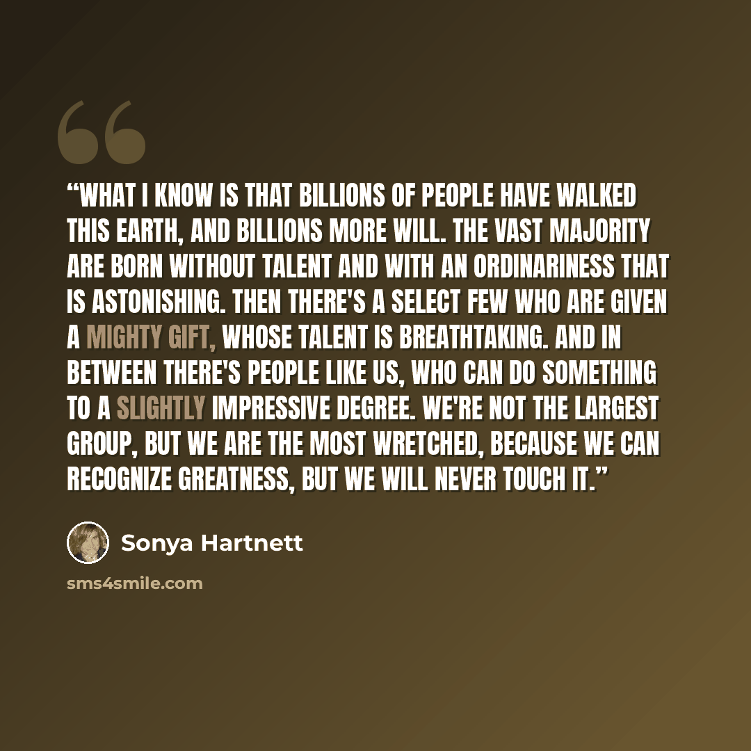 “What I know is that billions of people have walked this earth, and billions more will. The vast majority are born without talent and with an ordinariness that is astonishing. Then there's a select few who are given a mighty gift, whose talent is breathtaking. And in between there's people like us…” quote by Sonya Hartnett