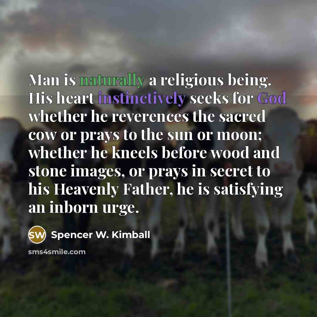 “Man is naturally a religious being. His heart instinctively seeks for God whether he reverences the sacred cow or prays to the sun or moon; whether he kneels before wood and stone images, or prays in secret to his Heavenly Father, he is satisfying an inborn urge.” quote by Spencer W. Kimball