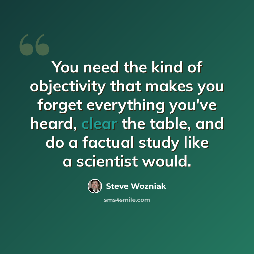 “You need the kind of objectivity that makes you forget everything you've heard, clear the table, and do a factual study like a scientist would.” quote by Steve Wozniak