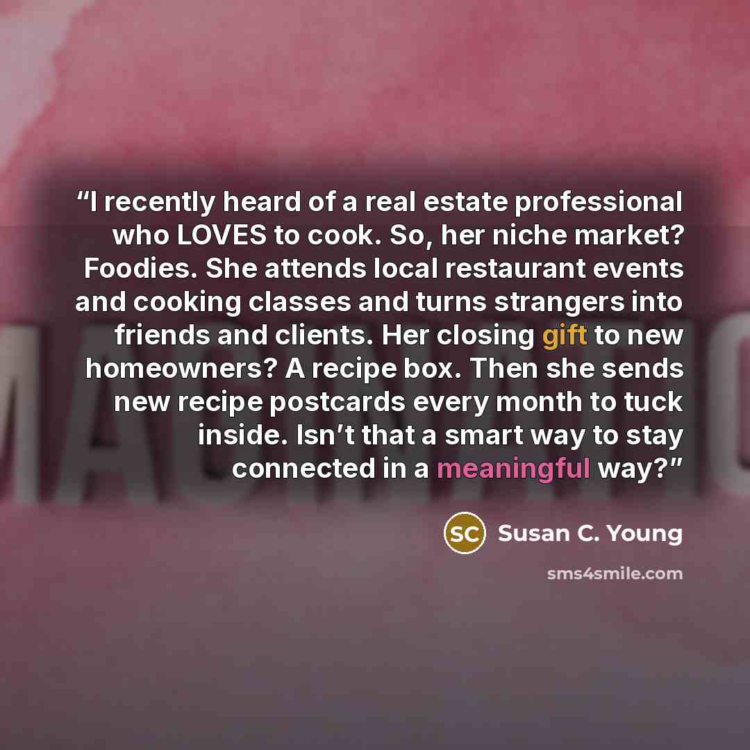 “I recently heard of a real estate professional who LOVES to cook. So, her niche market? Foodies. She attends local restaurant events and cooking classes and turns strangers into friends and clients. Her closing gift to new homeowners? A recipe box. Then she sends new recipe postcards every month…” quote by Susan C. Young