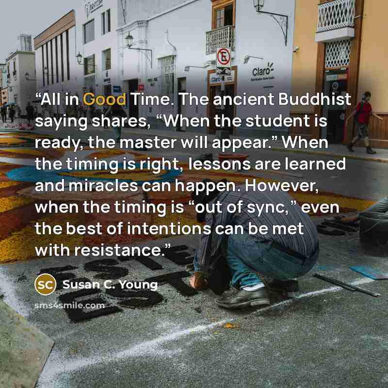 “All in Good Time. The ancient Buddhist saying shares, “When the student is ready, the master will appear.” When the timing is right, lessons are learned and miracles can happen. However, when the timing is “out of sync,” even the best of intentions can be met with resistance.” quote by Susan C. Young