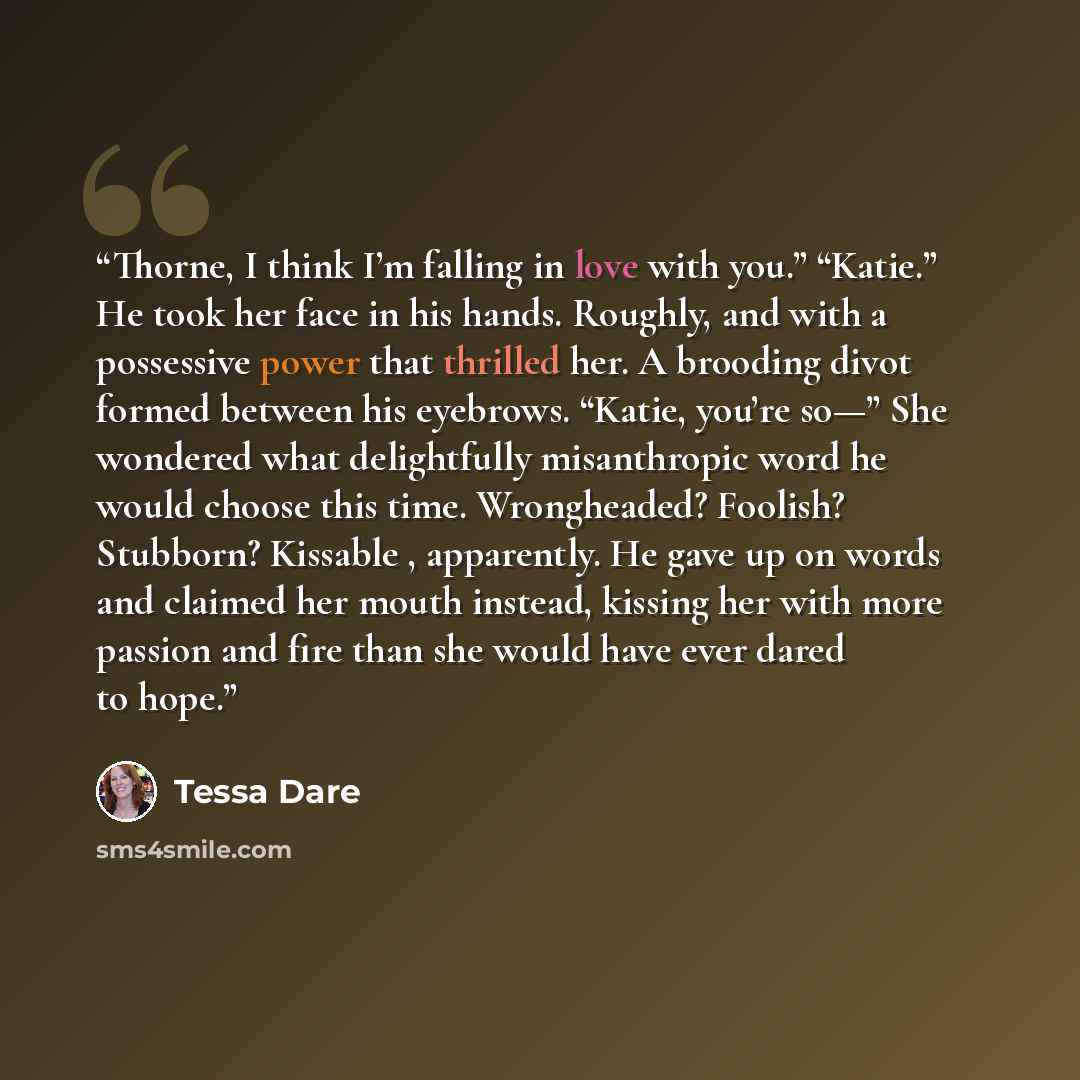 “Thorne, I think I’m falling in love with you.” “Katie.” He took her face in his hands. Roughly, and with a possessive power that thrilled her. A brooding divot formed between his eyebrows. “Katie, you’re so—” She wondered what delightfully misanthropic word he would choose this time. Wrongheaded?…” quote by Tessa Dare