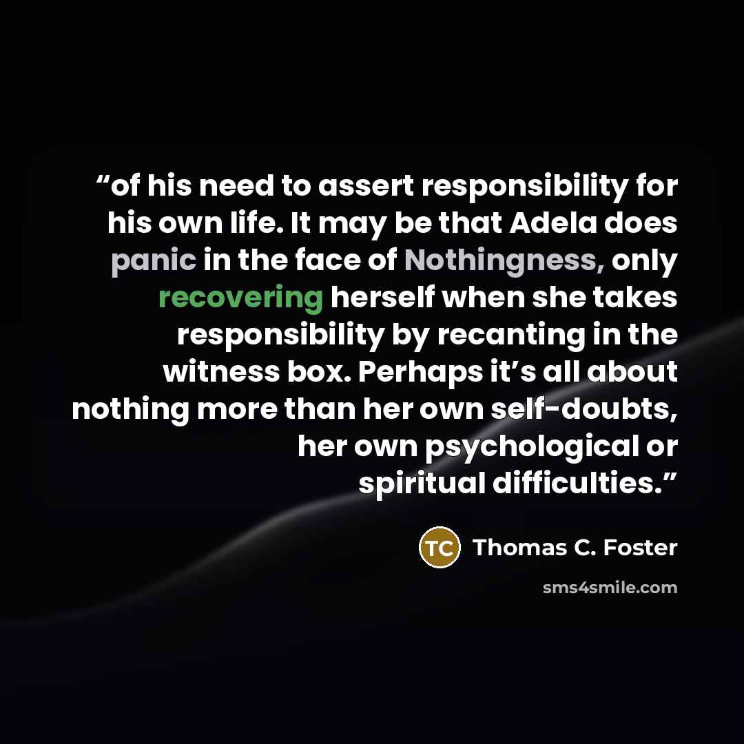 “of his need to assert responsibility for his own life. It may be that Adela does panic in the face of Nothingness, only recovering herself when she takes responsibility by recanting in the witness box. Perhaps it’s all about nothing more than her own self-doubts, her own psychological or spiritual…” quote by Thomas C. Foster