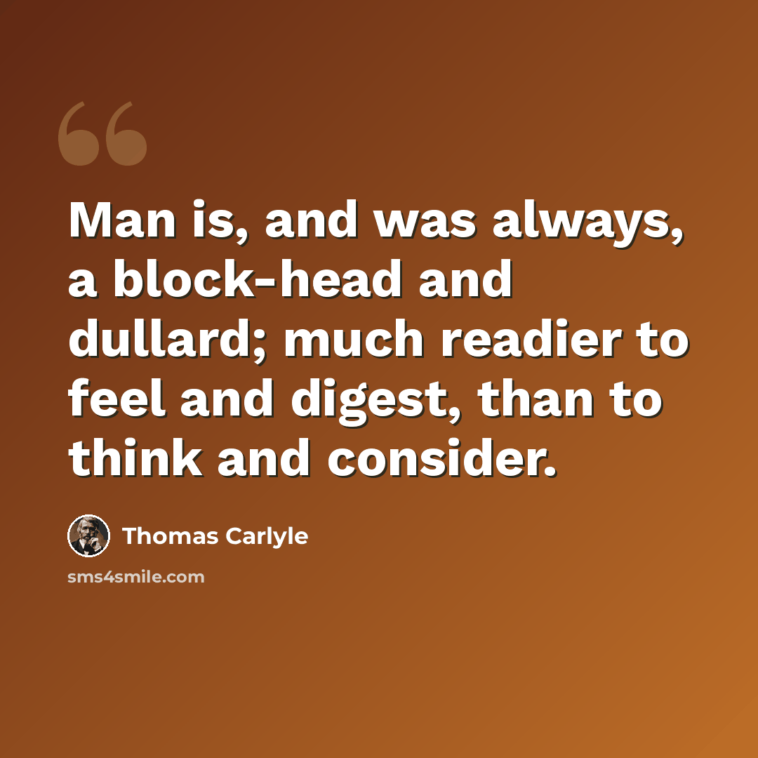 “Man is, and was always, a block-head and dullard; much readier to feel and digest, than to think and consider.” quote by Thomas Carlyle