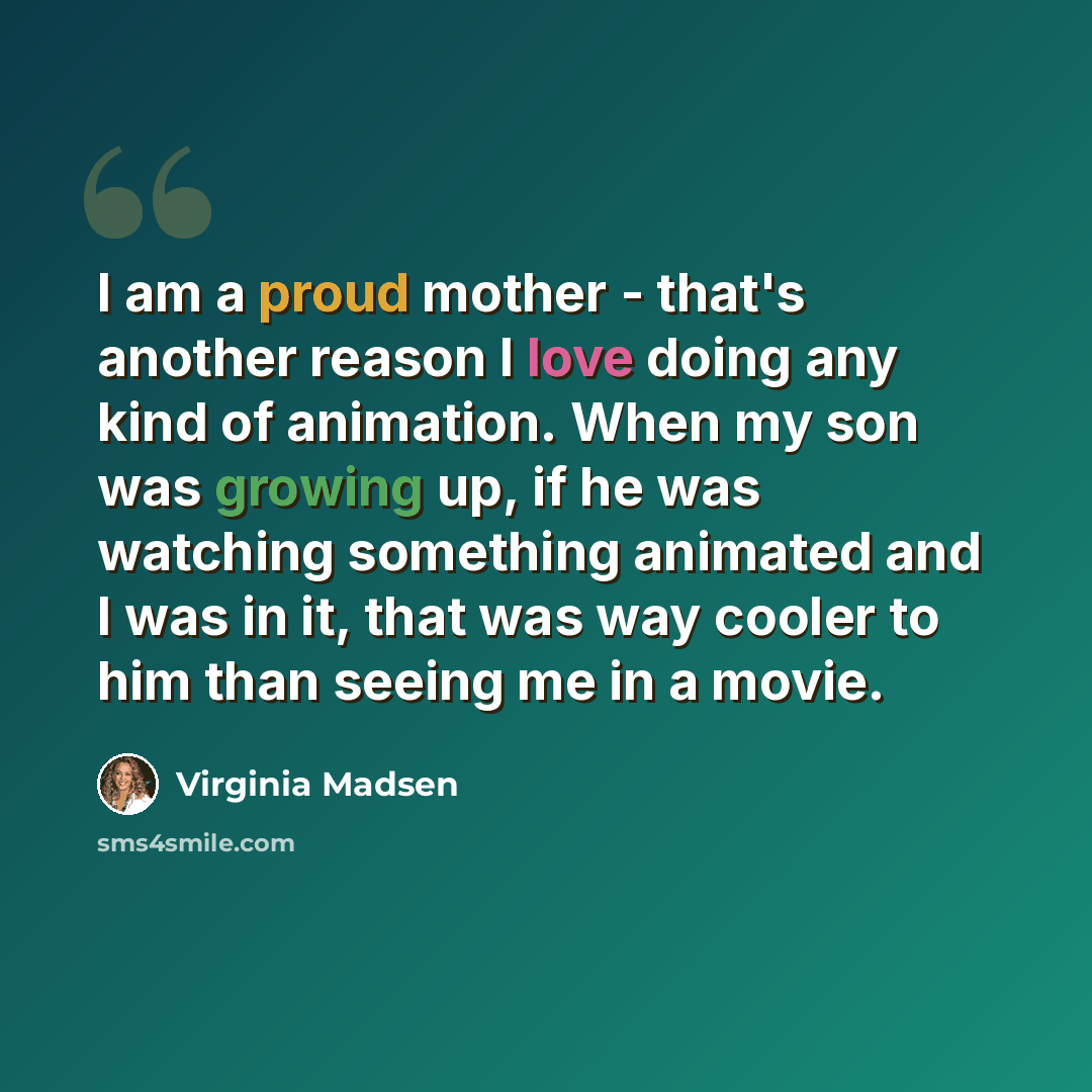 “I am a proud mother - that's another reason I love doing any kind of animation. When my son was growing up, if he was watching something animated and I was in it, that was way cooler to him than seeing me in a movie.” quote by Virginia Madsen