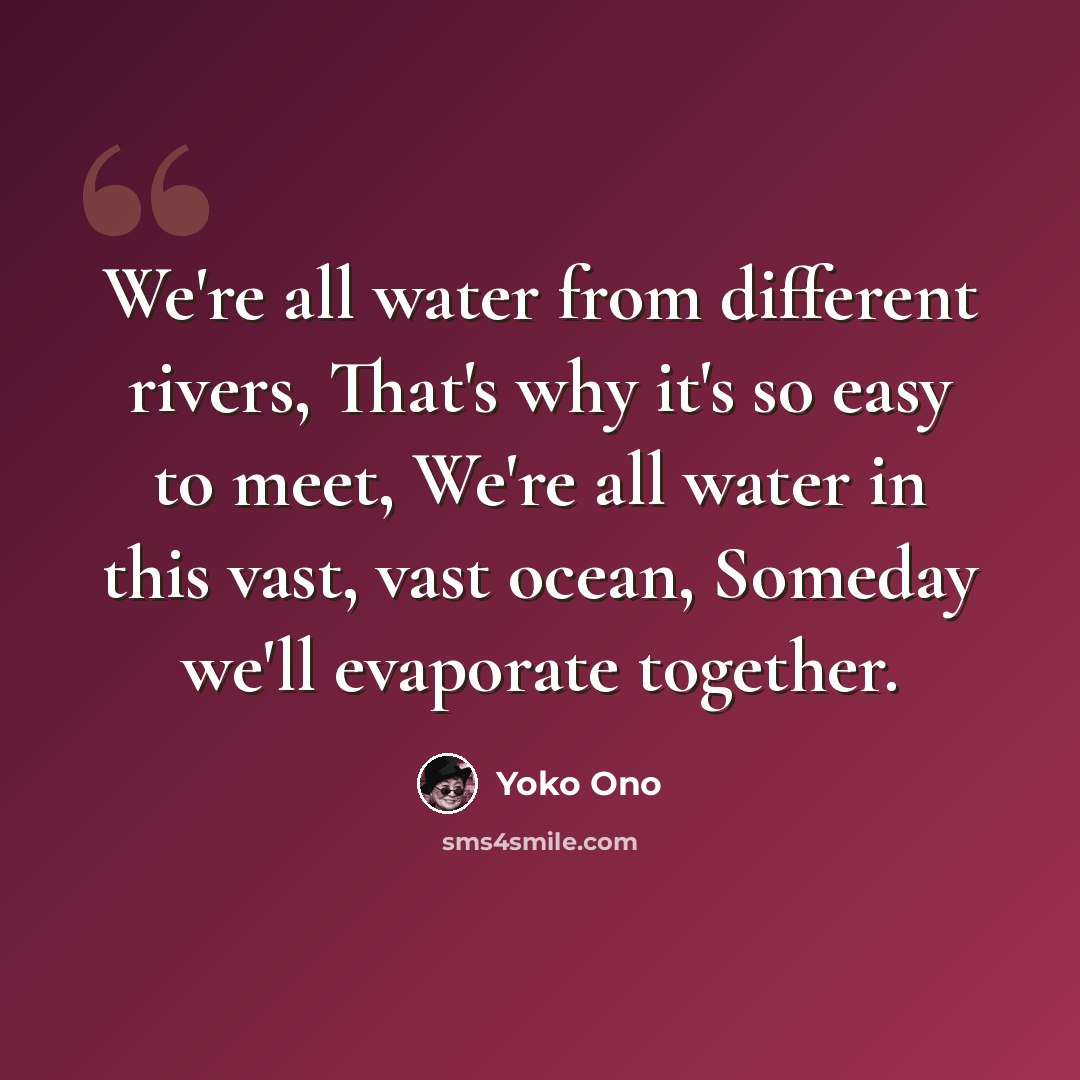 “We're all water from different rivers, That's why it's so easy to meet, We're all water in this vast, vast ocean, Someday we'll evaporate together.” quote by Yoko Ono