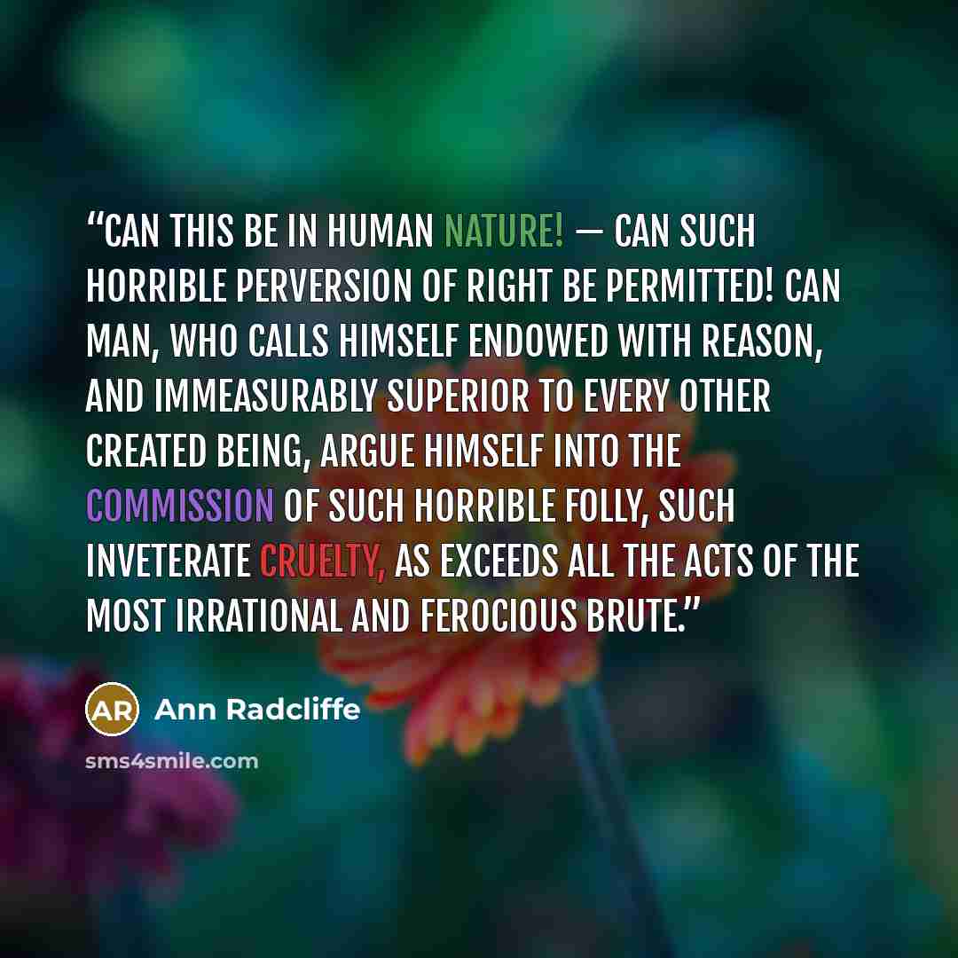 “Can this be in human nature! — Can such horrible perversion of right be permitted! Can man, who calls himself endowed with reason, and immeasurably superior to every other created being, argue himself into the commission of such horrible folly, such inveterate cruelty, as exceeds all the acts of…” quote by Ann Radcliffe