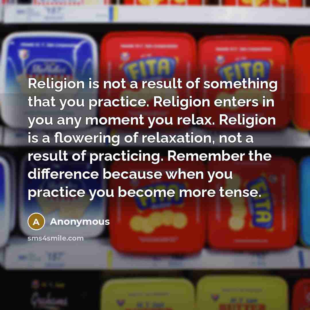 “Religion is not a result of something that you practice. Religion enters in you any moment you relax. Religion is a flowering of relaxation, not a result of practicing. Remember the difference because when you practice you become more tense.” quote by Anonymous