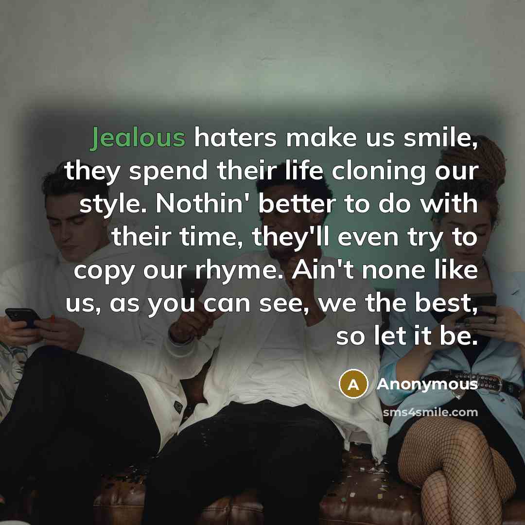 “Jealous haters make us smile, they spend their life cloning our style. Nothin' better to do with their time, they'll even try to copy our rhyme. Ain't none like us, as you can see, we the best, so let it be.” quote by Anonymous