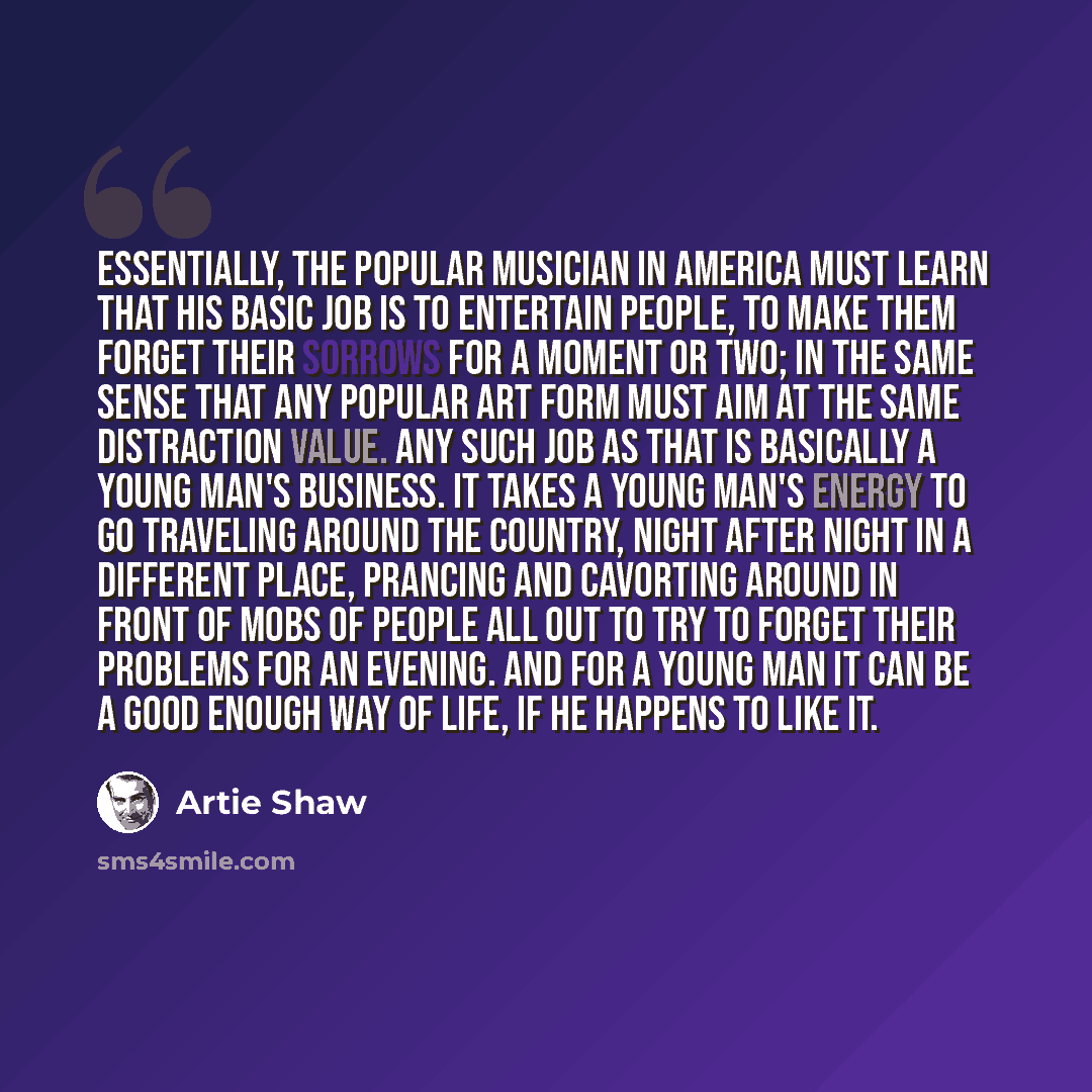 “Essentially, the popular musician in America must learn that his basic job is to entertain people, to make them forget their sorrows for a moment or two; in the same sense that any popular art form must aim at the same distraction value. Any such job as that is basically a young man's business. It…” quote by Artie Shaw