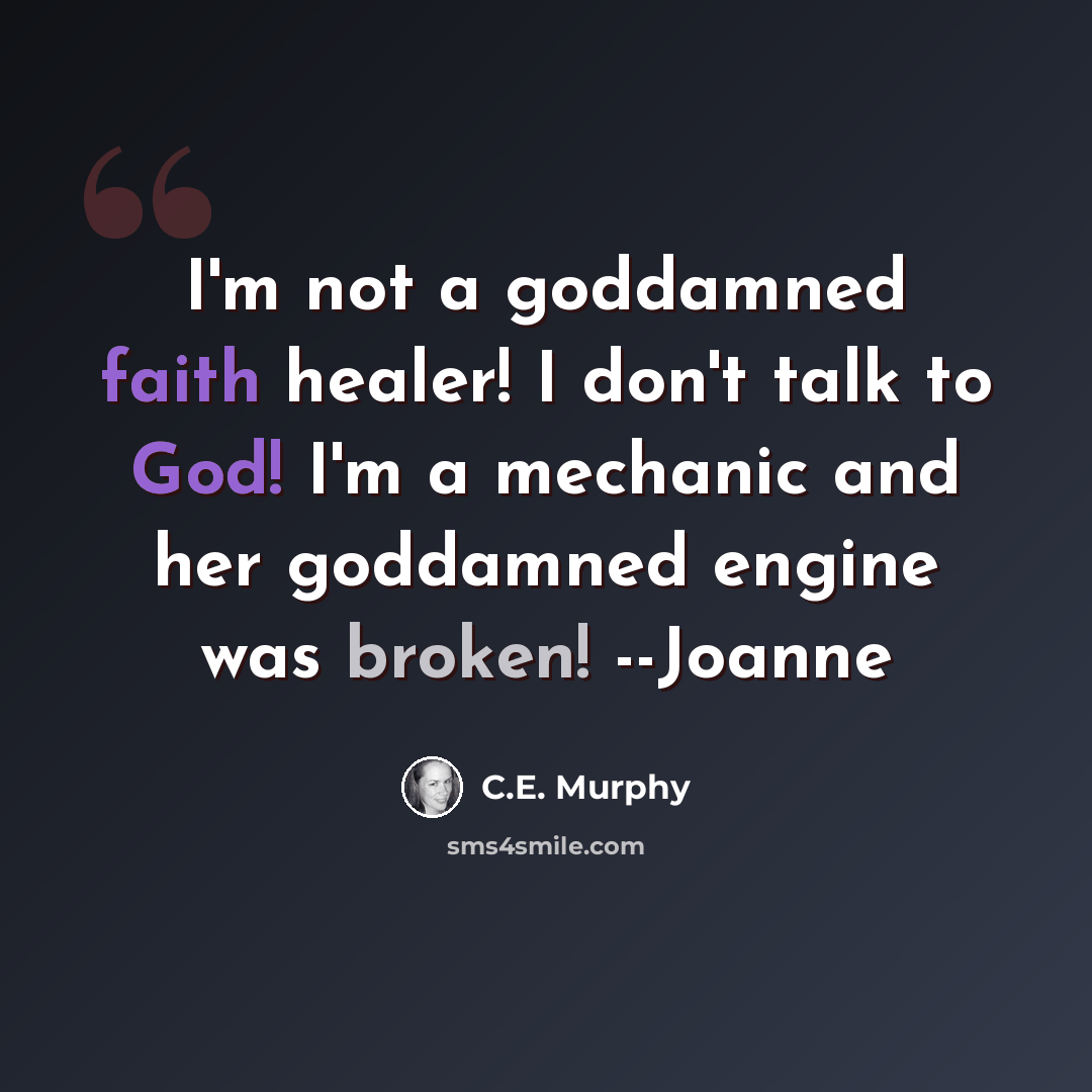 “I'm not a goddamned faith healer! I don't talk to God! I'm a mechanic and her goddamned engine was broken! --Joanne” quote by C.E. Murphy