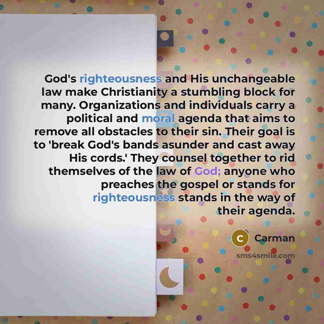 “God's righteousness and His unchangeable law make Christianity a stumbling block for many. Organizations and individuals carry a political and moral agenda that aims to remove all obstacles to their sin. Their goal is to 'break God's bands asunder and cast away His cords.' They counsel together to…” quote by Carman