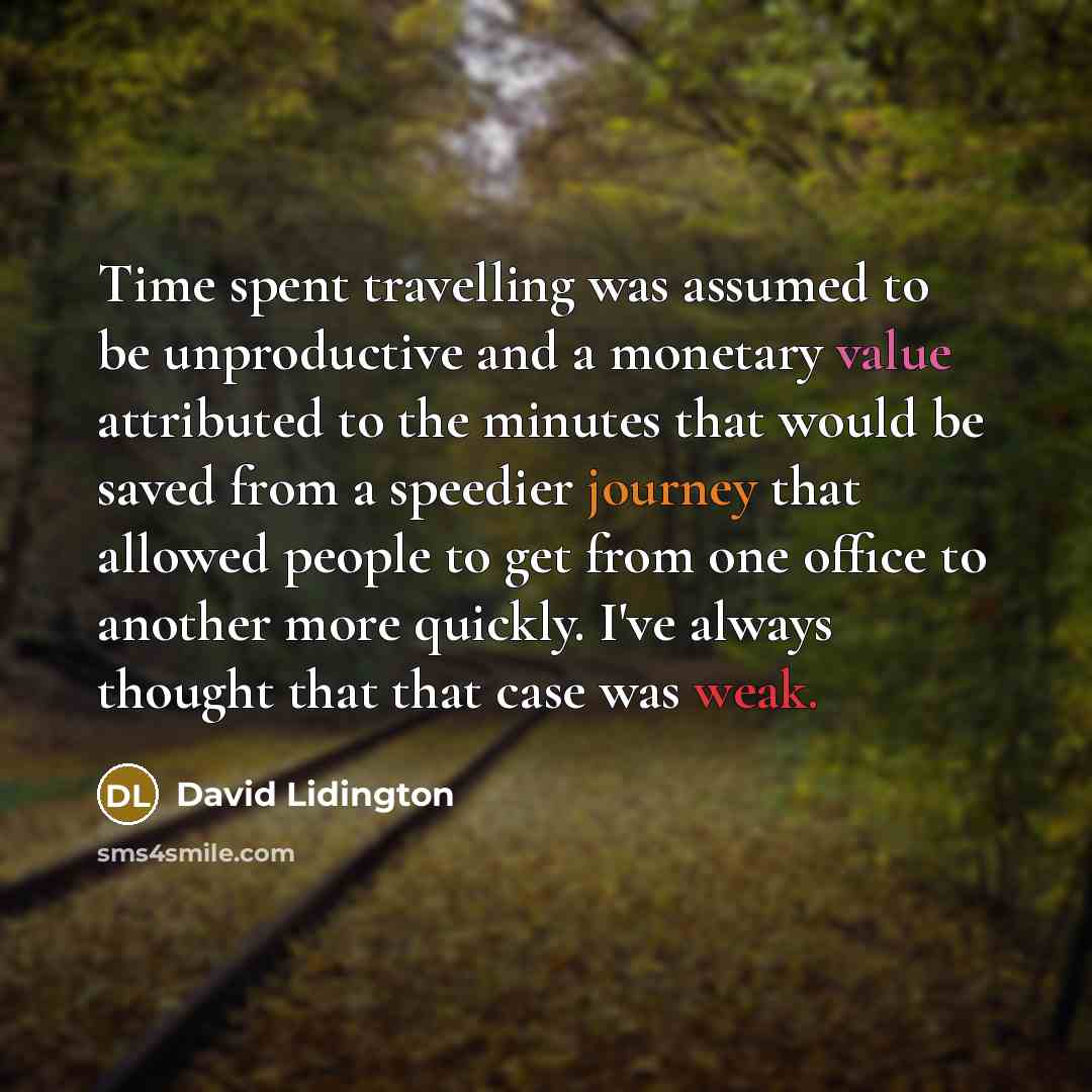 “Time spent travelling was assumed to be unproductive and a monetary value attributed to the minutes that would be saved from a speedier journey that allowed people to get from one office to another more quickly. I've always thought that that case was weak.” quote by David Lidington