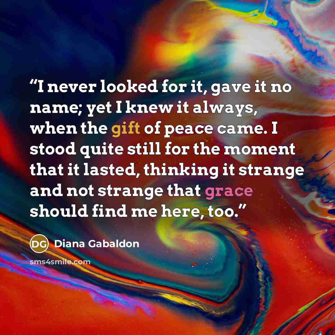 “I never looked for it, gave it no name; yet I knew it always, when the gift of peace came. I stood quite still for the moment that it lasted, thinking it strange and not strange that grace should find me here, too.” quote by Diana Gabaldon