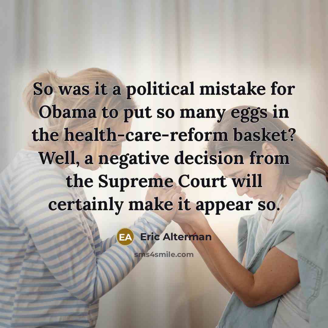 “So was it a political mistake for Obama to put so many eggs in the health-care-reform basket? Well, a negative decision from the Supreme Court will certainly make it appear so.” quote by Eric Alterman