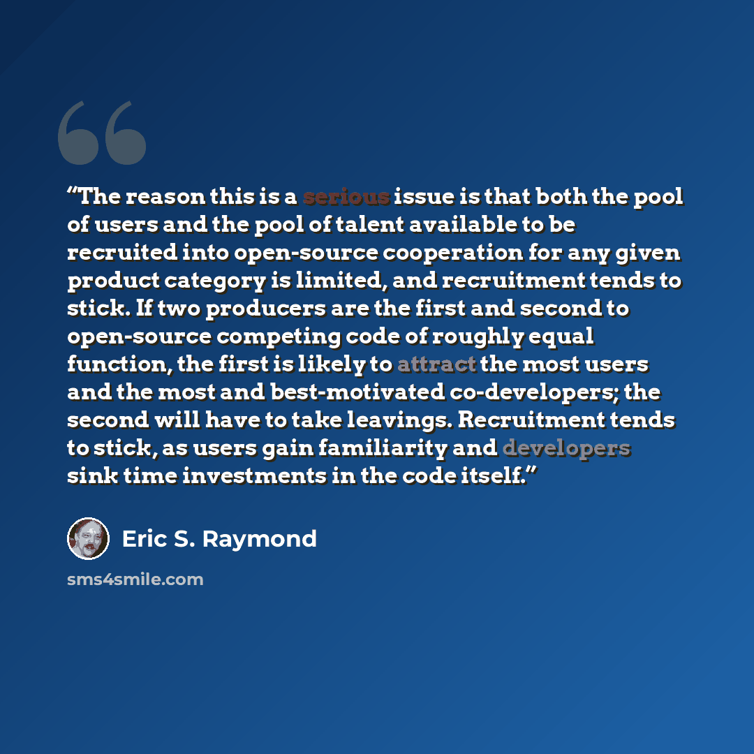 “The reason this is a serious issue is that both the pool of users and the pool of talent available to be recruited into open-source cooperation for any given product category is limited, and recruitment tends to stick. If two producers are the first and second to open-source competing code of…” quote by Eric S. Raymond