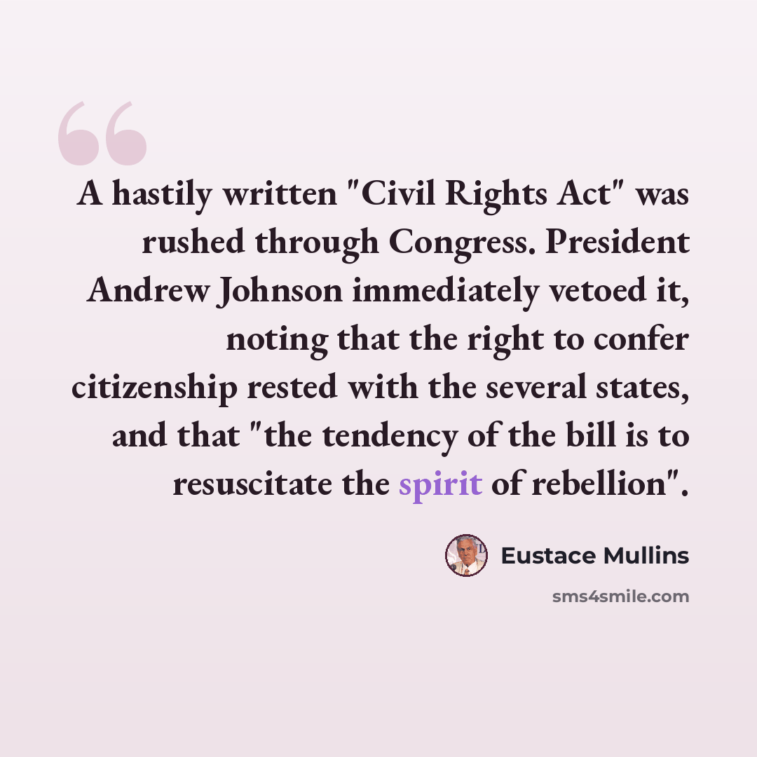 “A hastily written "Civil Rights Act" was rushed through Congress. President Andrew Johnson immediately vetoed it, noting that the right to confer citizenship rested with the several states, and that "the tendency of the bill is to resuscitate the spirit of rebellion".” quote by Eustace Mullins