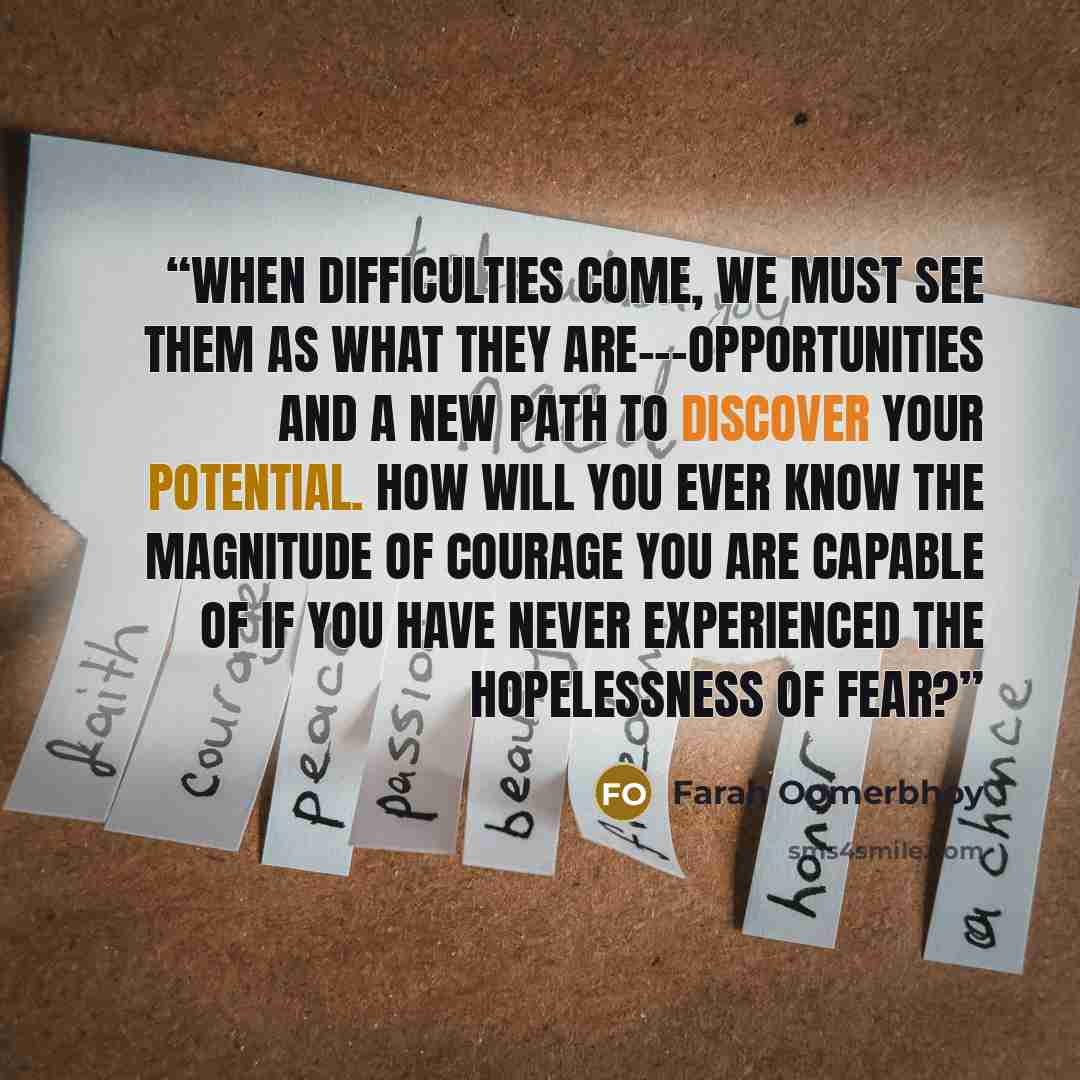 “When difficulties come, we must see them as what they are---opportunities and a new path to discover your potential. How will you ever know the magnitude of courage you are capable of if you have never experienced the hopelessness of fear?” quote by Farah Oomerbhoy