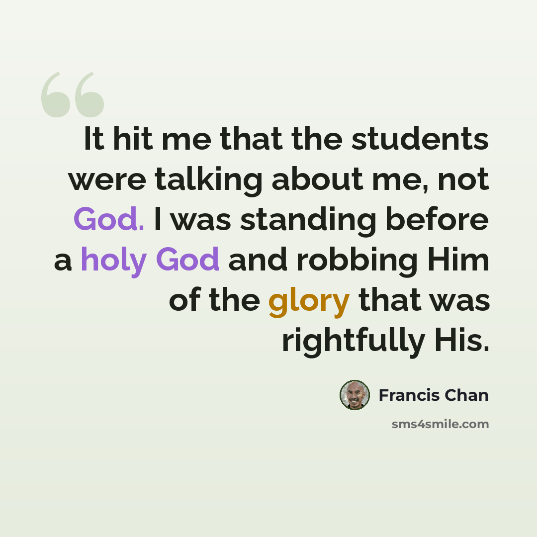“It hit me that the students were talking about me, not God. I was standing before a holy God and robbing Him of the glory that was rightfully His.” quote by Francis Chan