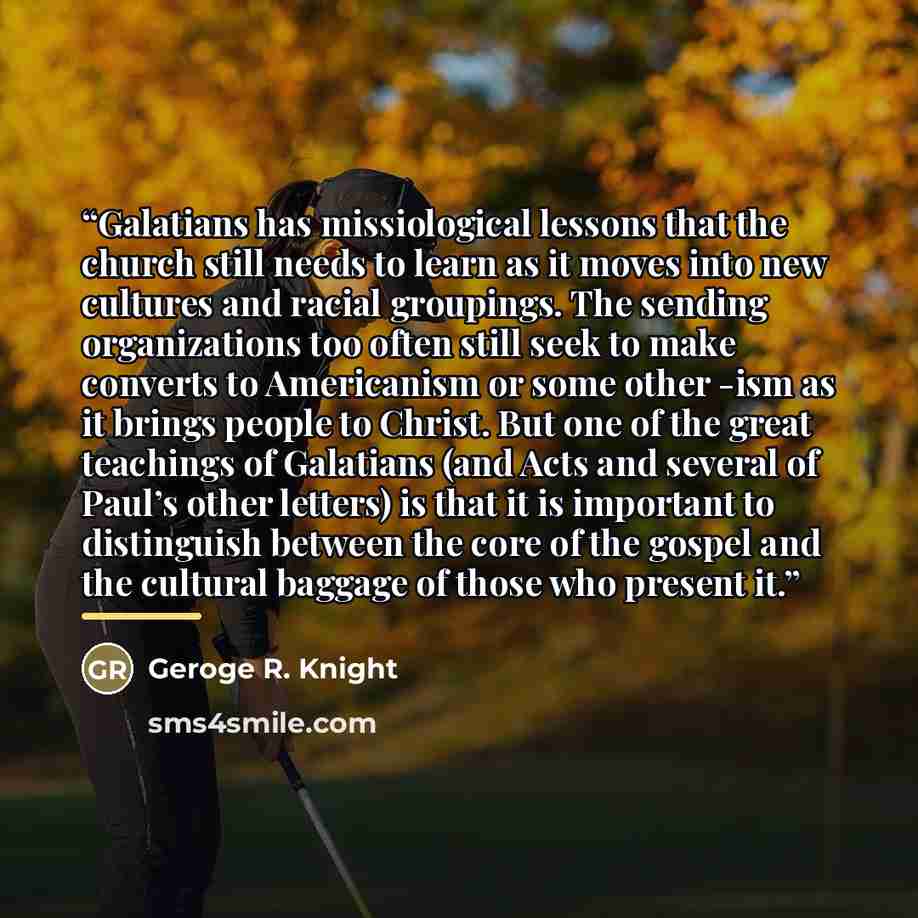 “Galatians has missiological lessons that the church still needs to learn as it moves into new cultures and racial groupings. The sending organizations too often still seek to make converts to Americanism or some other -ism as it brings people to Christ. But one of the great teachings of Galatians…” quote by Geroge R. Knight