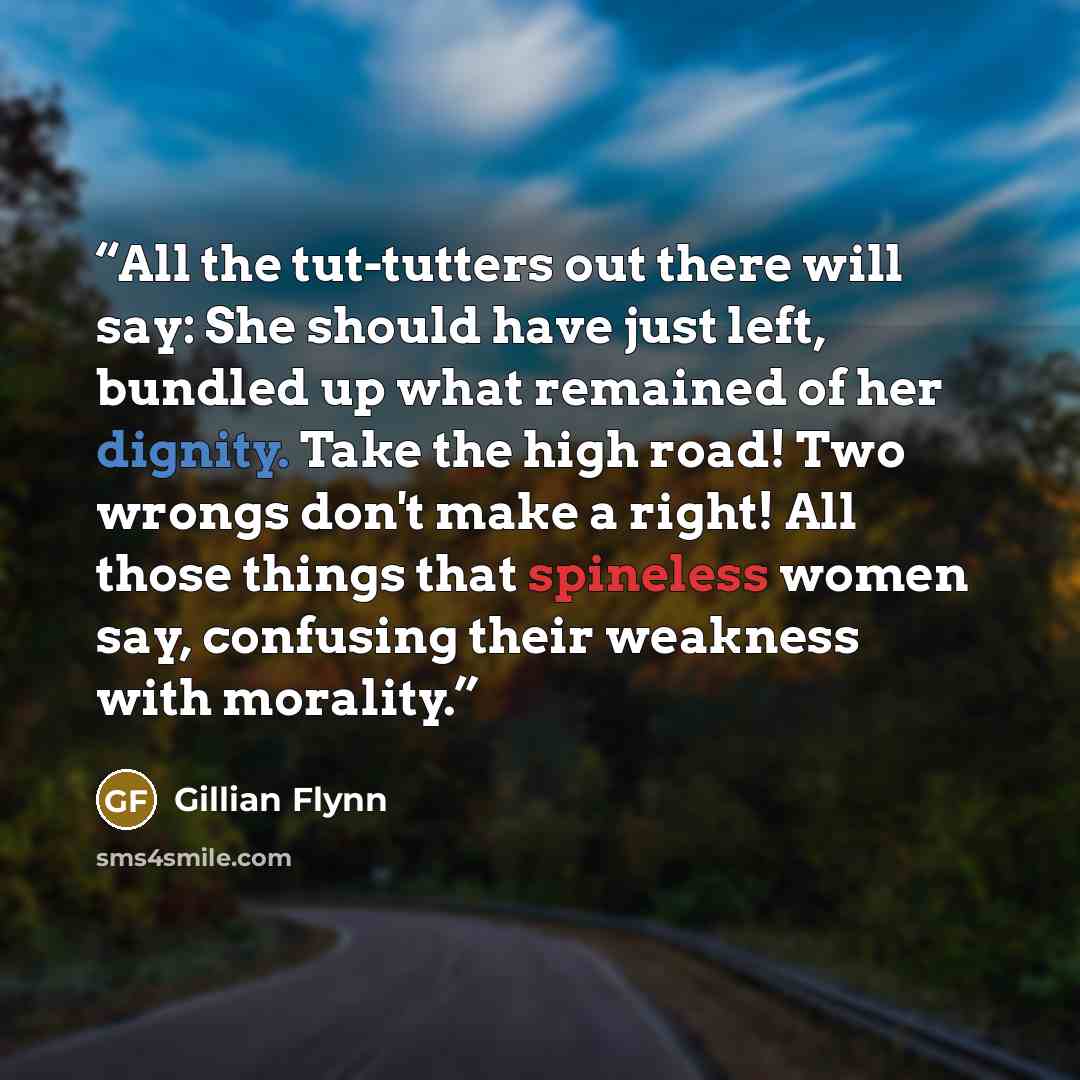 “All the tut-tutters out there will say: She should have just left, bundled up what remained of her dignity. Take the high road! Two wrongs don't make a right! All those things that spineless women say, confusing their weakness with morality.” quote by Gillian Flynn