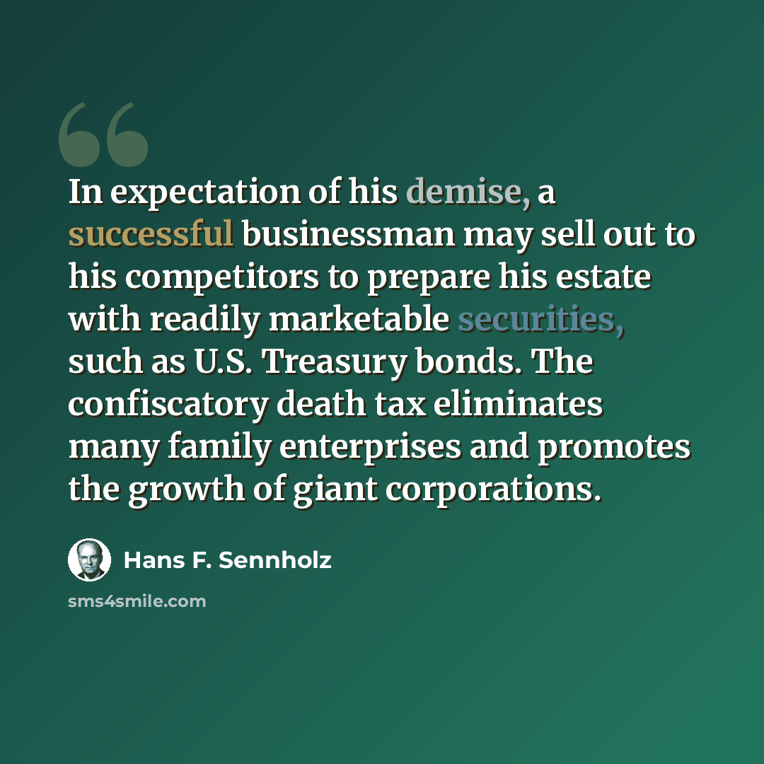 “In expectation of his demise, a successful businessman may sell out to his competitors to prepare his estate with readily marketable securities, such as U.S. Treasury bonds. The confiscatory death tax eliminates many family enterprises and promotes the growth of giant corporations.” quote by Hans F. Sennholz