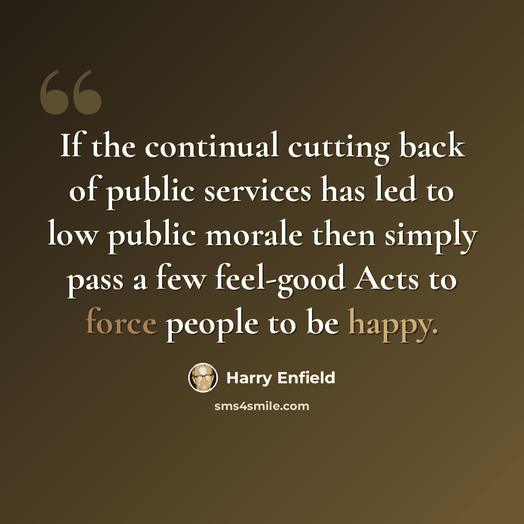 “If the continual cutting back of public services has led to low public morale then simply pass a few feel-good Acts to force people to be happy.” quote by Harry Enfield