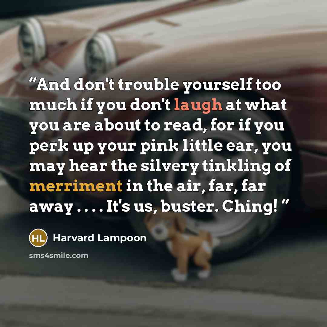 “And don't trouble yourself too much if you don't laugh at what you are about to read, for if you perk up your pink little ear, you may hear the silvery tinkling of merriment in the air, far, far away . . . . It's us, buster. Ching!” quote by Harvard Lampoon