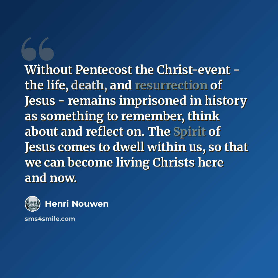 “Without Pentecost the Christ-event - the life, death, and resurrection of Jesus - remains imprisoned in history as something to remember, think about and reflect on. The Spirit of Jesus comes to dwell within us, so that we can become living Christs here and now.” quote by Henri Nouwen