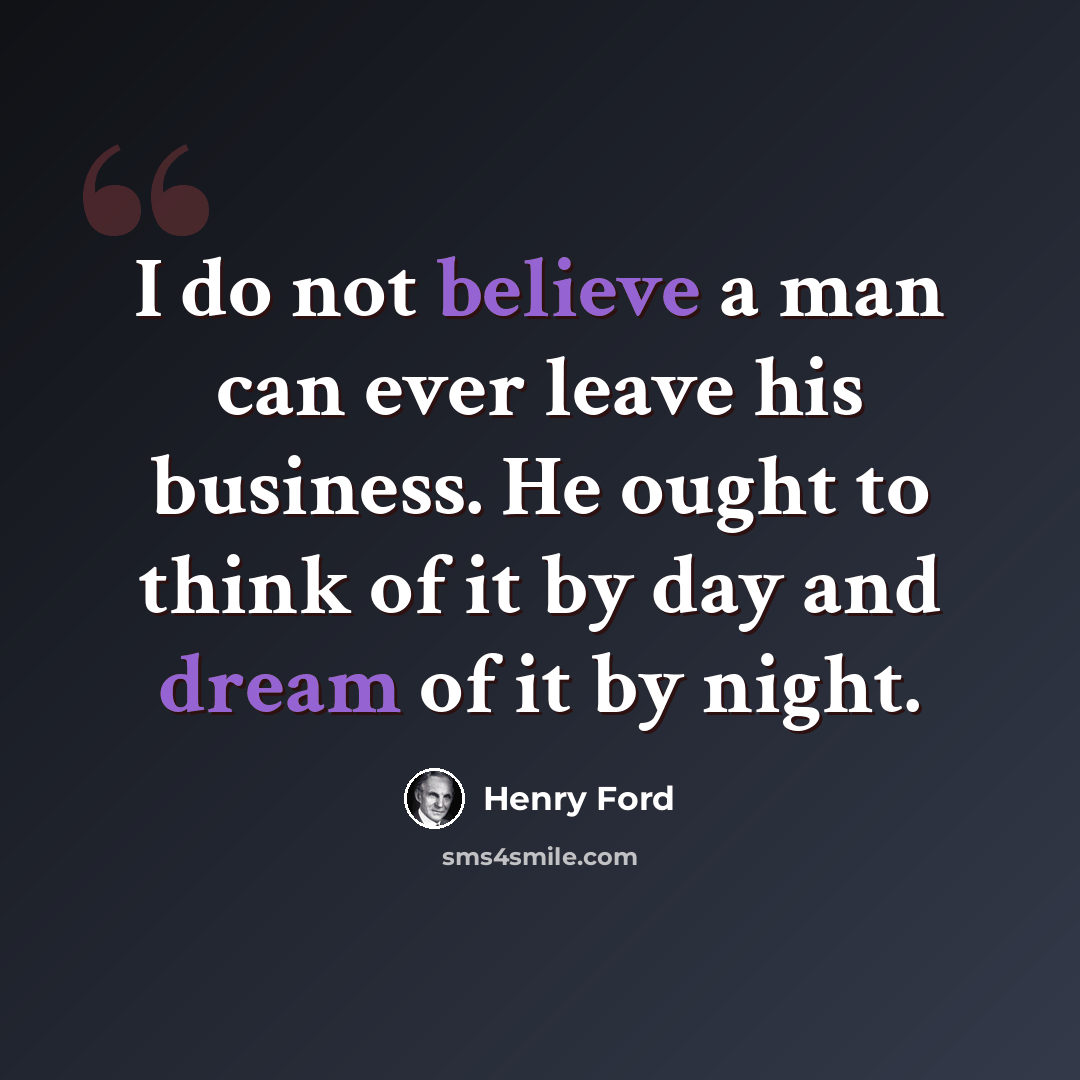 “I do not believe a man can ever leave his business. He ought to think of it by day and dream of it by night.” quote by Henry Ford