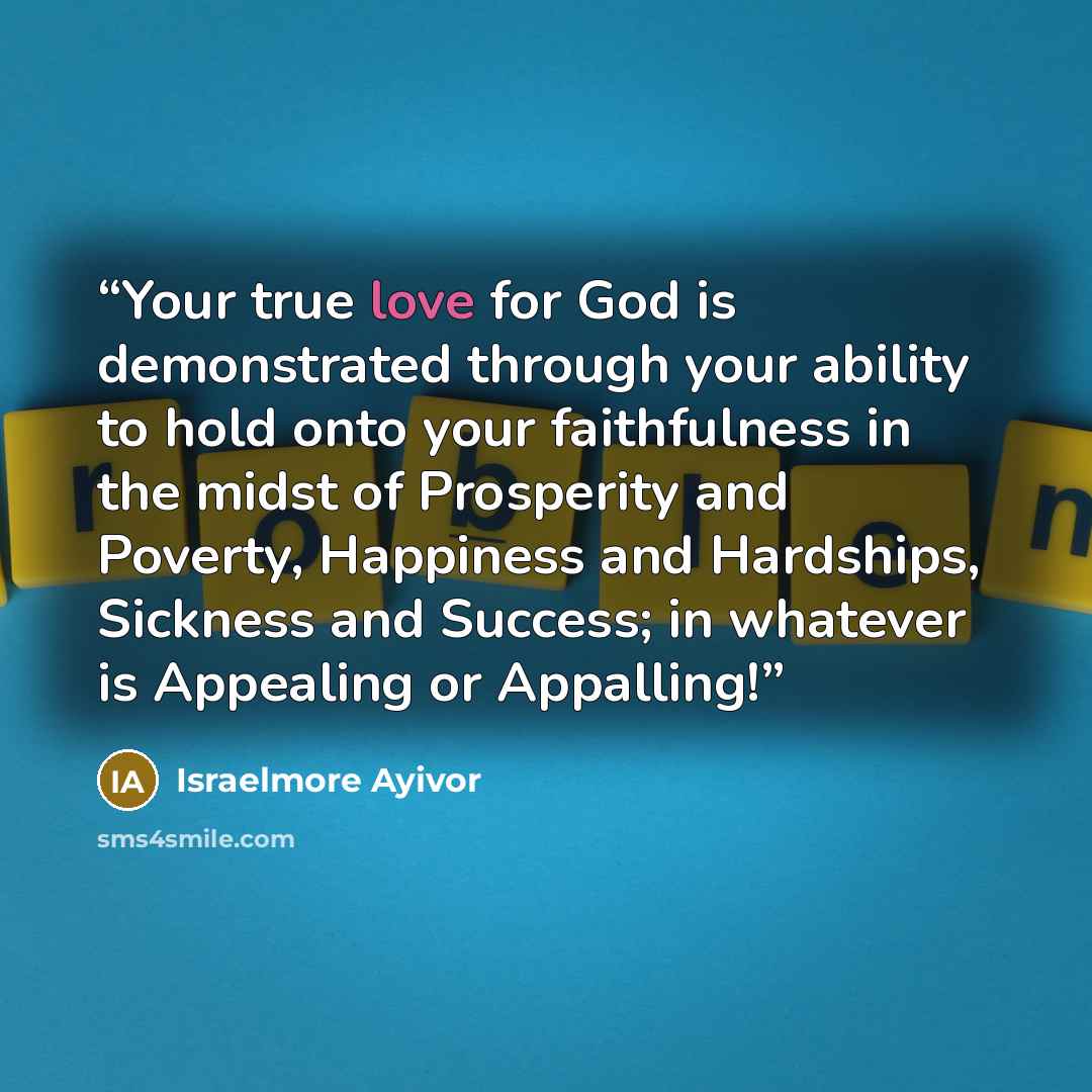 “Your true love for God is demonstrated through your ability to hold onto your faithfulness in the midst of Prosperity and Poverty, Happiness and Hardships, Sickness and Success; in whatever is Appealing or Appalling!” quote by Israelmore Ayivor