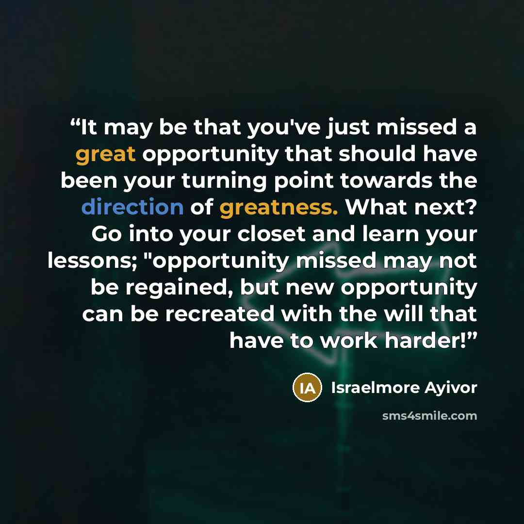 “It may be that you've just missed a great opportunity that should have been your turning point towards the direction of greatness. What next? Go into your closet and learn your lessons; "opportunity missed may not be regained, but new opportunity can be recreated with the will that have to work…” quote by Israelmore Ayivor