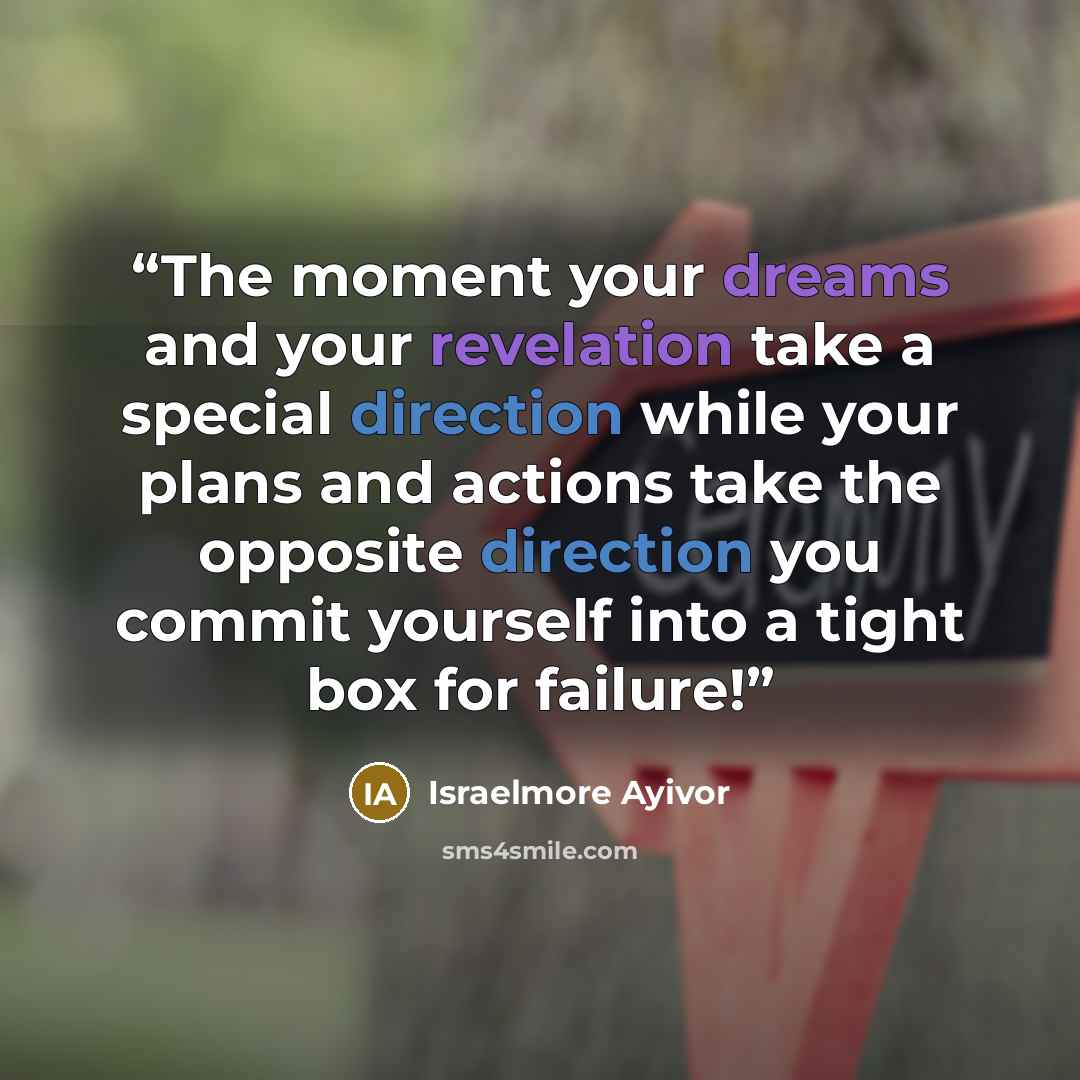 “The moment your dreams and your revelation take a special direction while your plans and actions take the opposite direction you commit yourself into a tight box for failure!” quote by Israelmore Ayivor